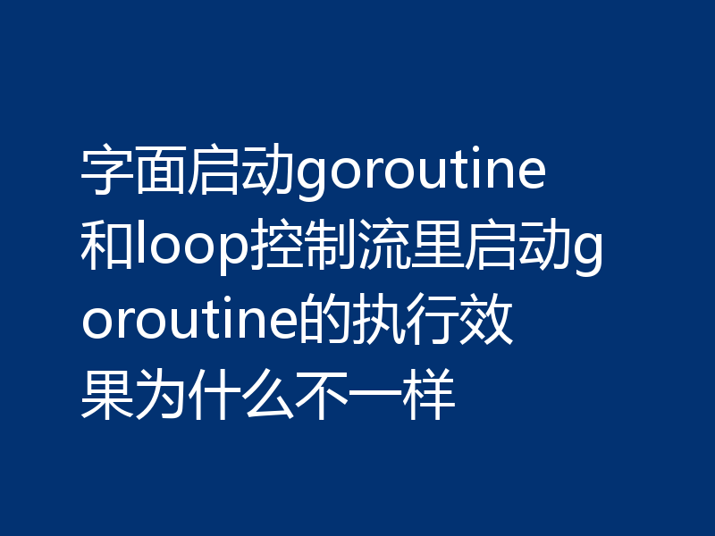 字面启动goroutine和loop控制流里启动goroutine的执行效果为什么不一样