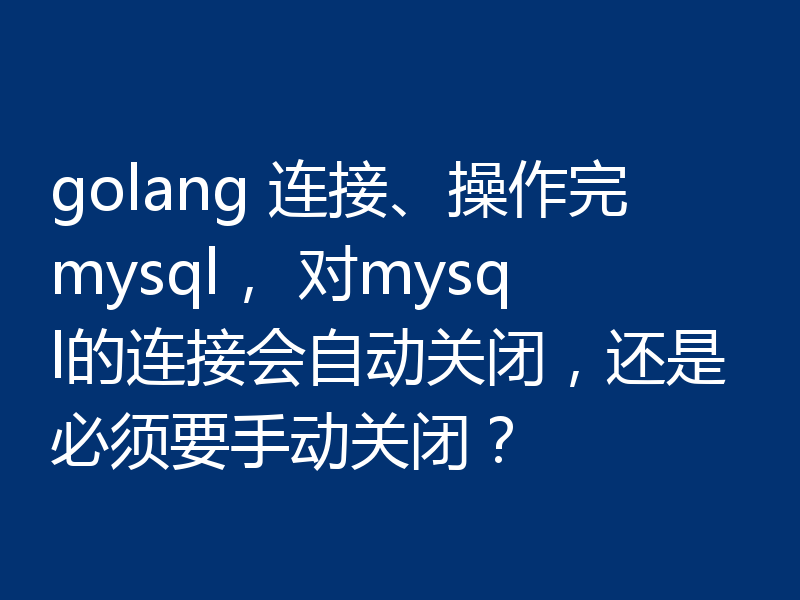 golang 连接、操作完mysql， 对mysql的连接会自动关闭，还是必须要手动关闭？