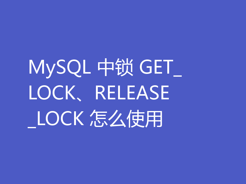 MySQL 中锁 GET_LOCK、RELEASE_LOCK 怎么使用