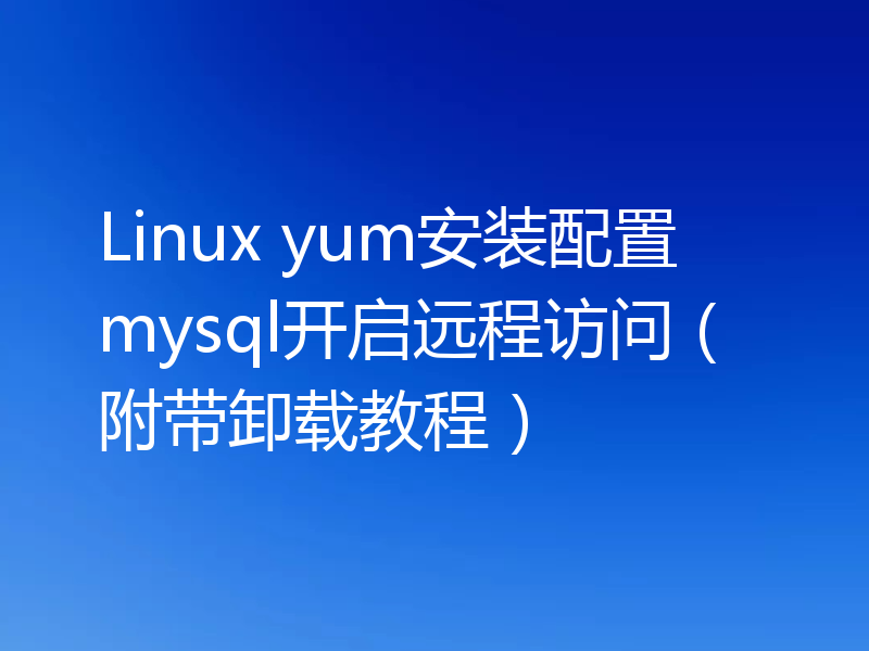 Linux yum安装配置mysql开启远程访问（附带卸载教程）