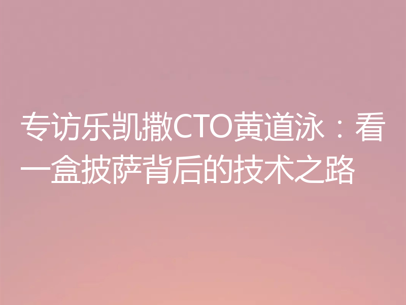 专访乐凯撒CTO黄道泳：看一盒披萨背后的技术之路
