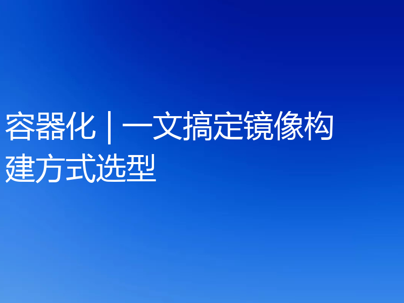 容器化 | 一文搞定镜像构建方式选型