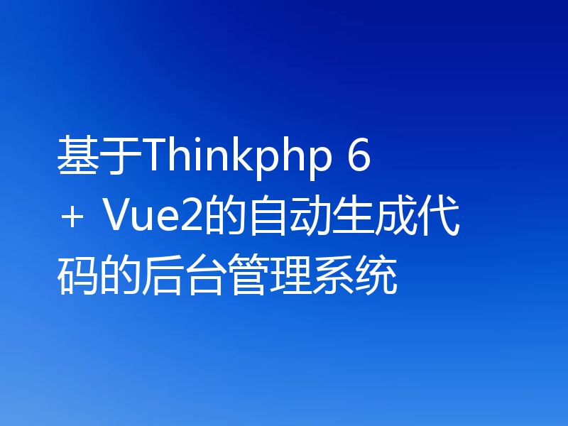 基于Thinkphp 6 + Vue2的自动生成代码的后台管理系统