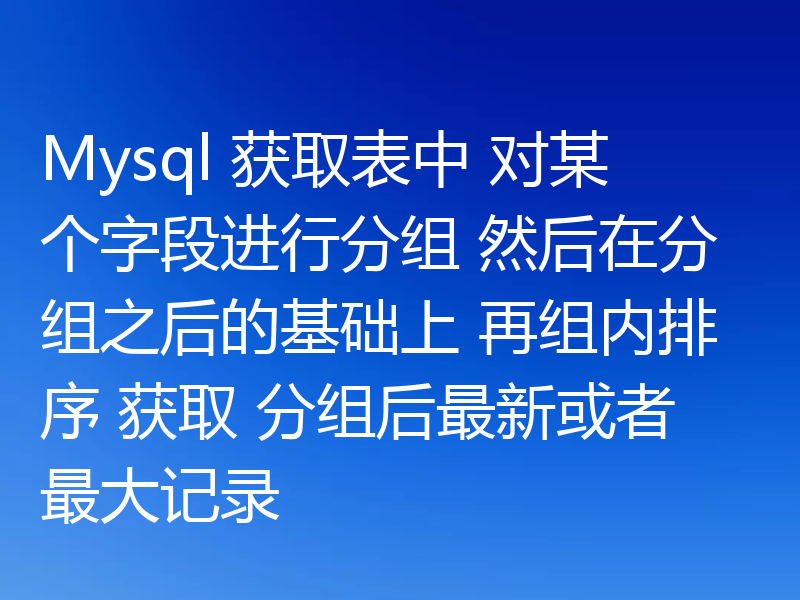 Mysql 获取表中 对某个字段进行分组 然后在分组之后的基础上 再组内排序 获取 分组后最新或者最大记录