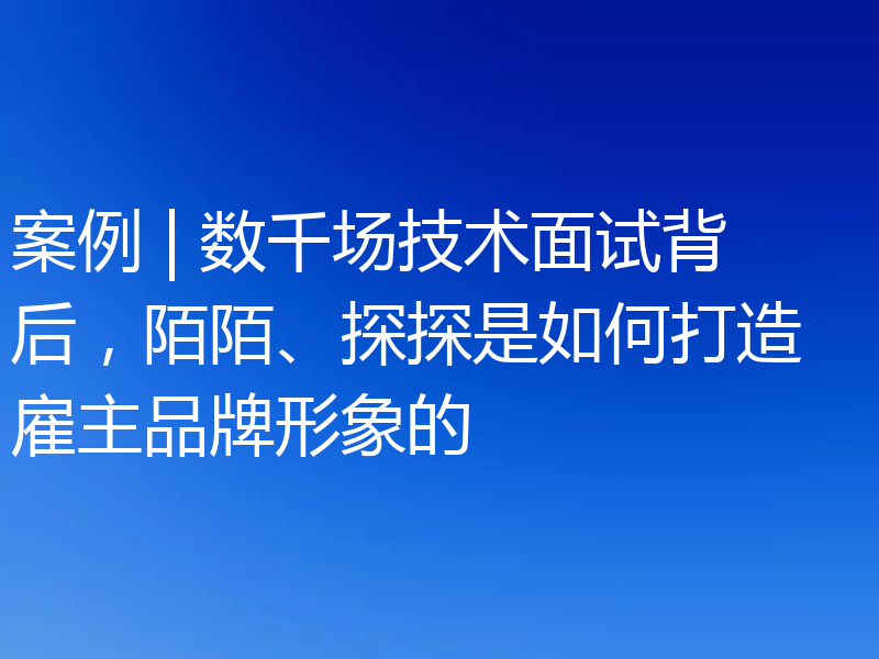 案例 | 数千场技术面试背后，陌陌、探探是如何打造雇主品牌形象的