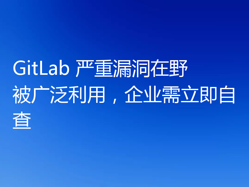 GitLab 严重漏洞在野被广泛利用，企业需立即自查