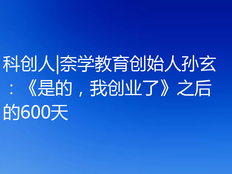 科创人|奈学教育创始人孙玄：《是的，我创业了》之后的600天