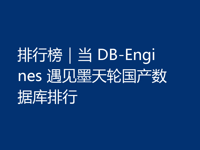 排行榜｜当 DB-Engines 遇见墨天轮国产数据库排行