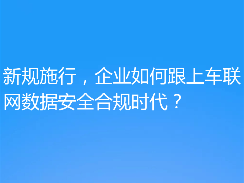 新规施行，企业如何跟上车联网数据安全合规时代？