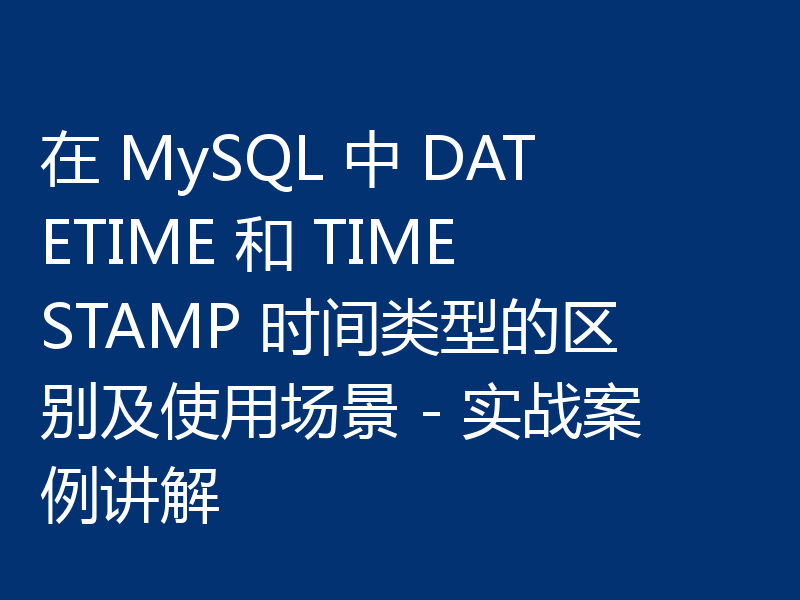 在 MySQL 中 DATETIME 和 TIMESTAMP 时间类型的区别及使用场景 - 实战案例讲解