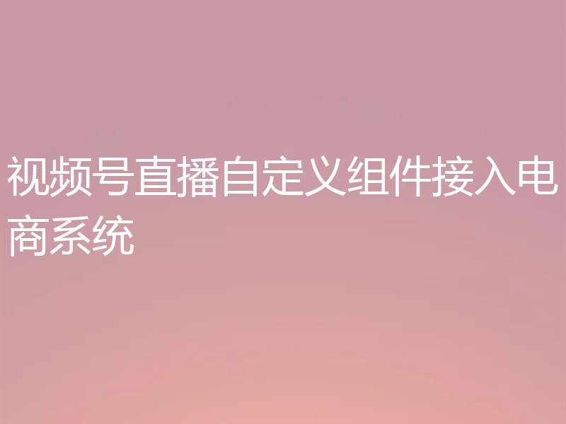 视频号直播自定义组件接入电商系统