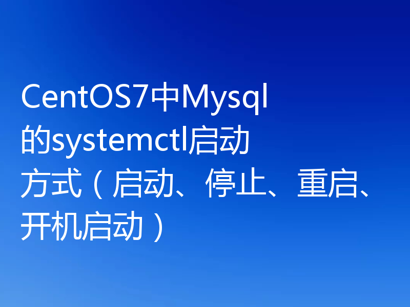 CentOS7中Mysql的systemctl启动方式（启动、停止、重启、开机启动）