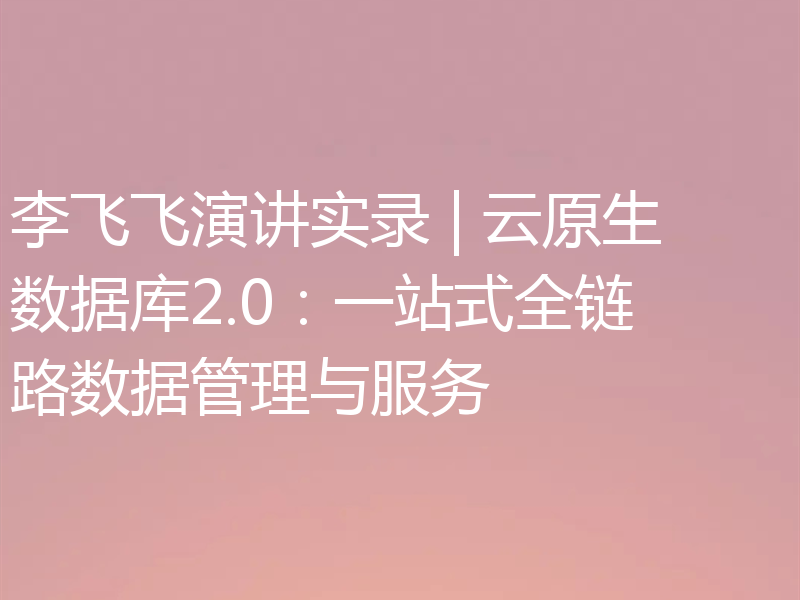 李飞飞演讲实录 | 云原生数据库2.0：一站式全链路数据管理与服务