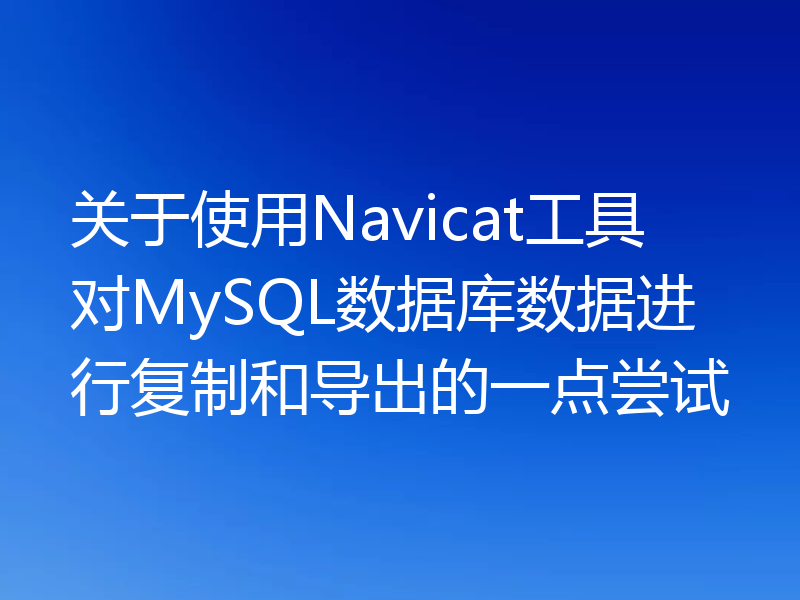 关于使用Navicat工具对MySQL数据库数据进行复制和导出的一点尝试