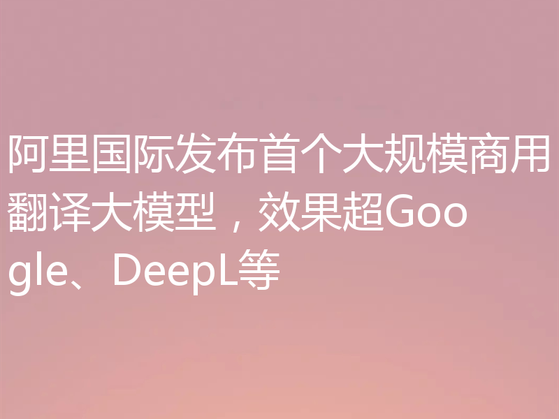 阿里国际发布首个大规模商用翻译大模型，效果超Google、DeepL等
