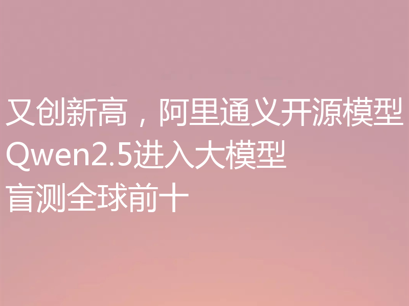 又创新高，阿里通义开源模型Qwen2.5进入大模型盲测全球前十