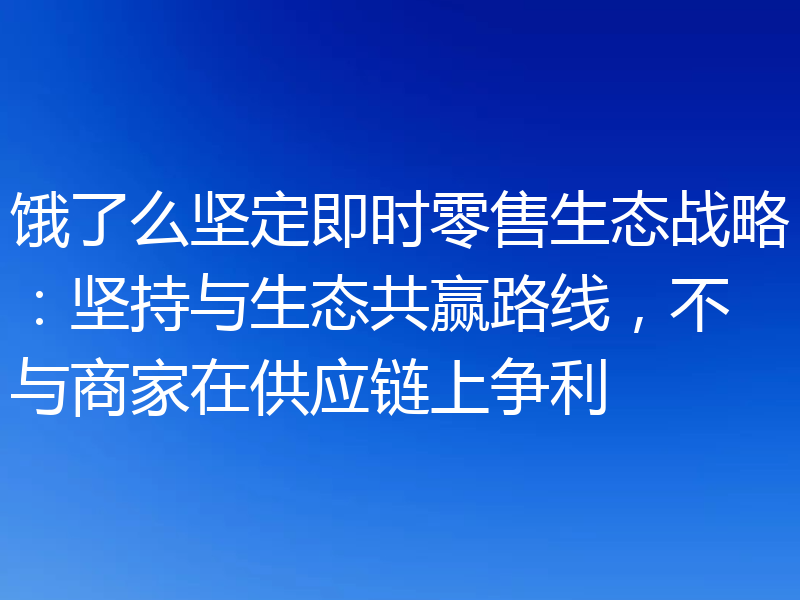 饿了么坚定即时零售生态战略：坚持与生态共赢路线，不与商家在供应链上争利