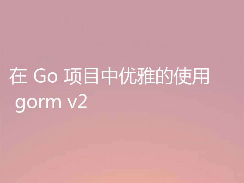 在 Go 项目中优雅的使用 gorm v2