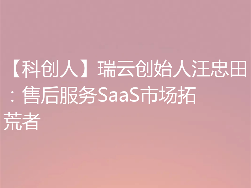 【科创人】瑞云创始人汪忠田：售后服务SaaS市场拓荒者