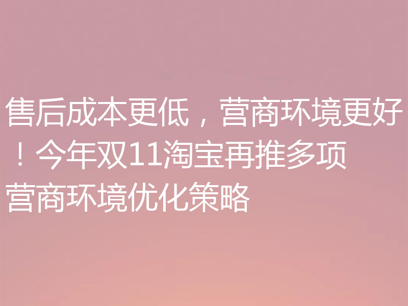 售后成本更低，营商环境更好！今年双11淘宝再推多项营商环境优化策略
