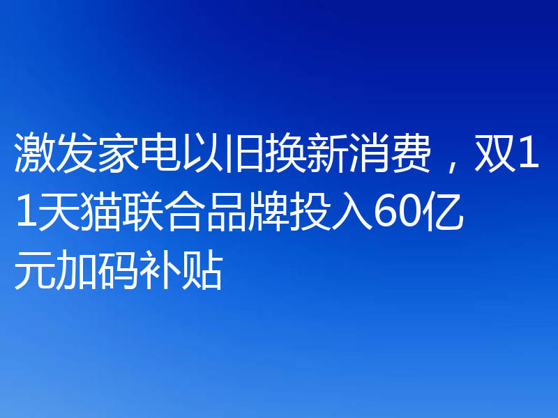 激发家电以旧换新消费，双11天猫联合品牌投入60亿元加码补贴