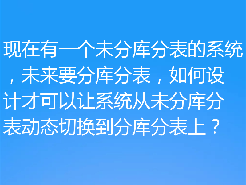 现在有一个未分库分表的系统，未来要分库分表，如何设计才可以让系统从未分库分表动态切换到分库分表上？