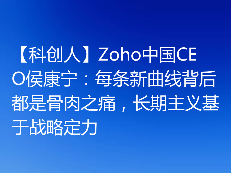 【科创人】Zoho中国CEO侯康宁：每条新曲线背后都是骨肉之痛，长期主义基于战略定力