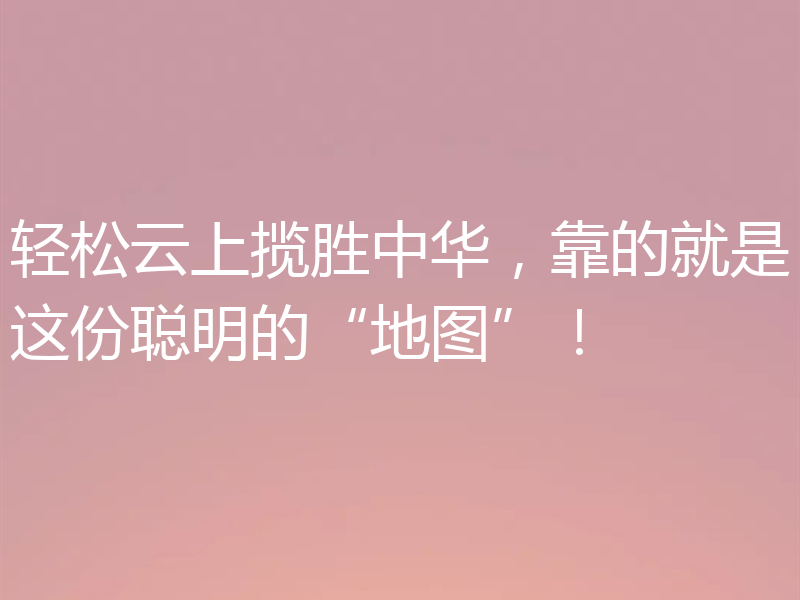 轻松云上揽胜中华，靠的就是这份聪明的“地图”！