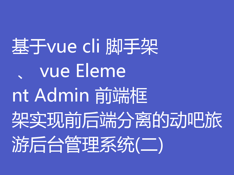 基于vue cli 脚手架 、 vue Element Admin 前端框架实现前后端分离的动吧旅游后台管理系统(二)