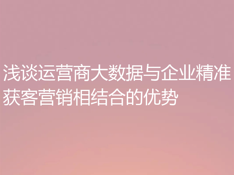 浅谈运营商大数据与企业精准获客营销相结合的优势