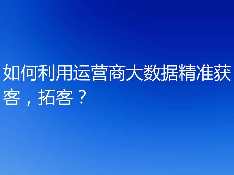 如何利用运营商大数据精准获客，拓客？