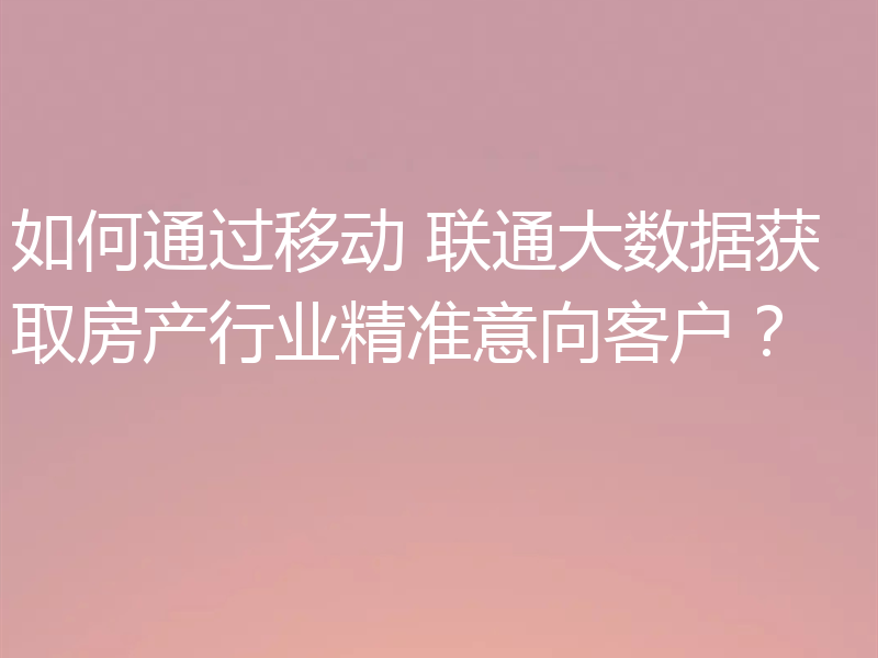 如何通过移动 联通大数据获取房产行业精准意向客户？