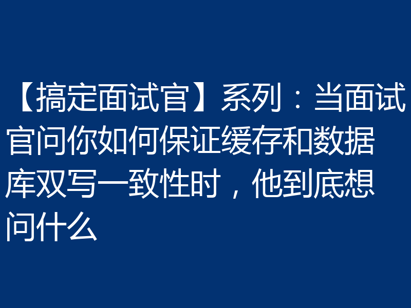 【搞定面试官】系列：当面试官问你如何保证缓存和数据库双写一致性时，他到底想问什么
