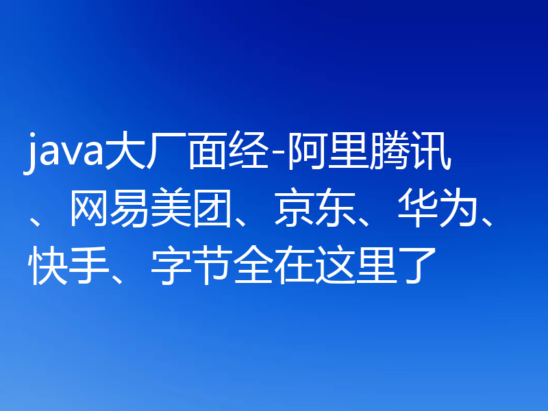 java大厂面经-阿里腾讯、网易美团、京东、华为、快手、字节全在这里了