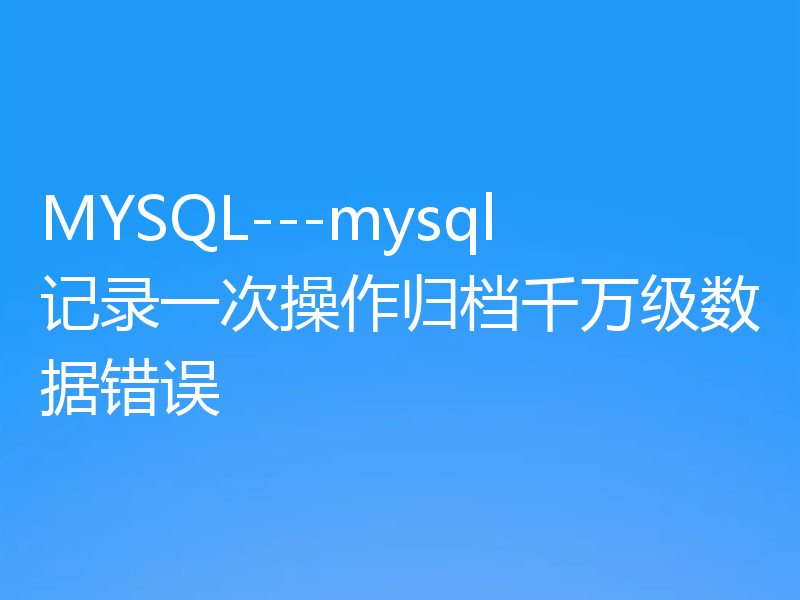 MYSQL---mysql记录一次操作归档千万级数据错误