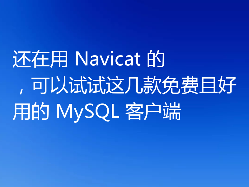 还在用 Navicat 的，可以试试这几款免费且好用的 MySQL 客户端