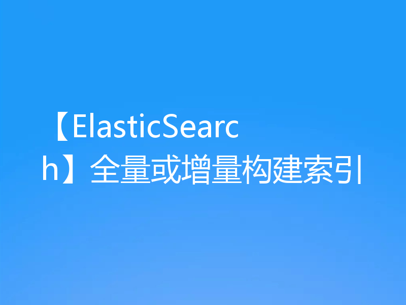 【ElasticSearch】全量或增量构建索引