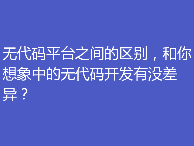 无代码平台之间的区别，和你想象中的无代码开发有没差异？