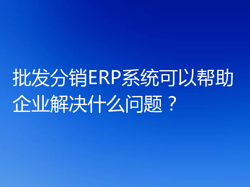 批发分销ERP系统可以帮助企业解决什么问题？