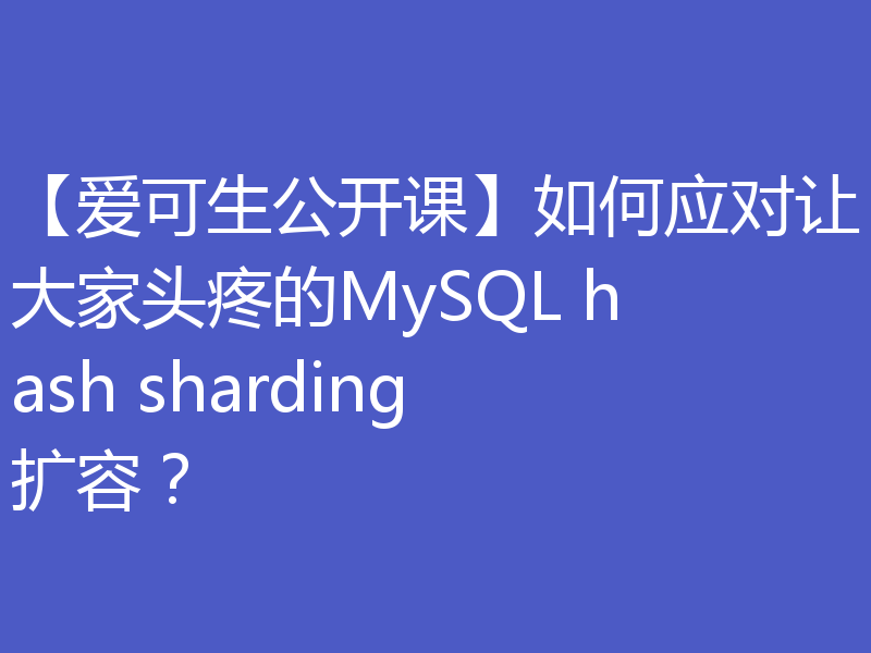 【爱可生公开课】如何应对让大家头疼的MySQL hash sharding扩容？