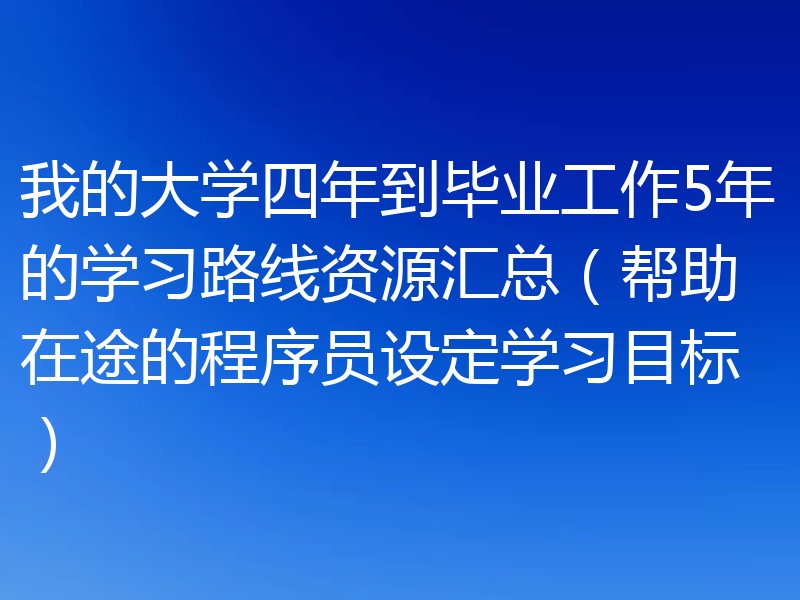 我的大学四年到毕业工作5年的学习路线资源汇总（帮助在途的程序员设定学习目标）