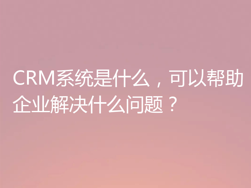 CRM系统是什么，可以帮助企业解决什么问题？