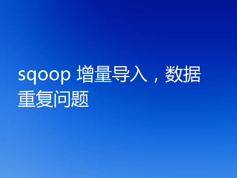 sqoop 增量导入，数据重复问题