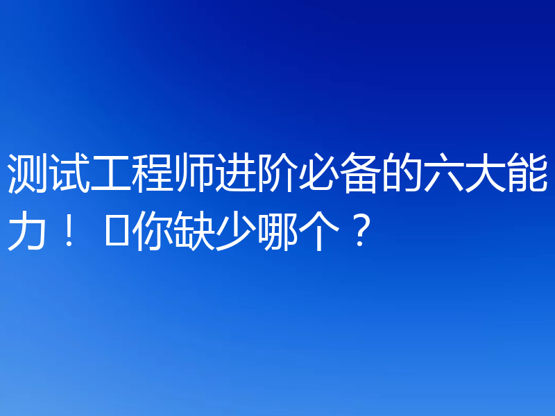 测试工程师进阶必备的六大能力！ ​你缺少哪个？