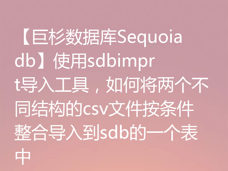 【巨杉数据库Sequoiadb】使用sdbimprt导入工具，如何将两个不同结构的csv文件按条件整合导入到sdb的一个表中