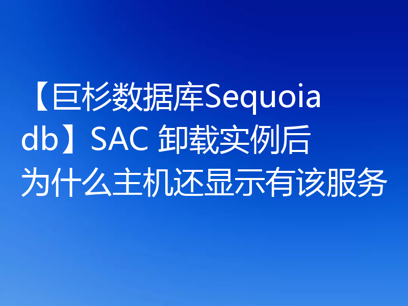 【巨杉数据库Sequoiadb】SAC 卸载实例后为什么主机还显示有该服务