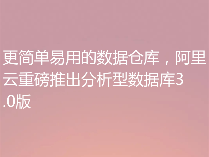 更简单易用的数据仓库，阿里云重磅推出分析型数据库3.0版