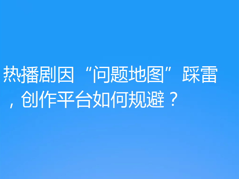 热播剧因“问题地图”踩雷 ，创作平台如何规避？
