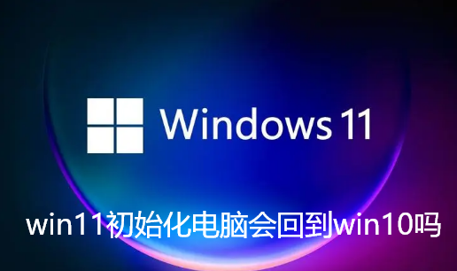 win11初始化电脑会回到win10吗-win11初始化以后不好影响介绍