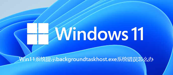 Win11系统提示backgroundtaskhost.exe系统错误怎么办【已解决】